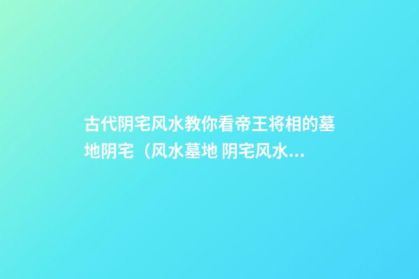 古代阴宅风水教你看帝王将相的墓地阴宅（风水墓地 阴宅风水）